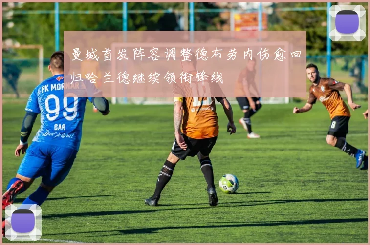 曼城首发阵容调整德布劳内伤愈回归哈兰德继续领衔锋线