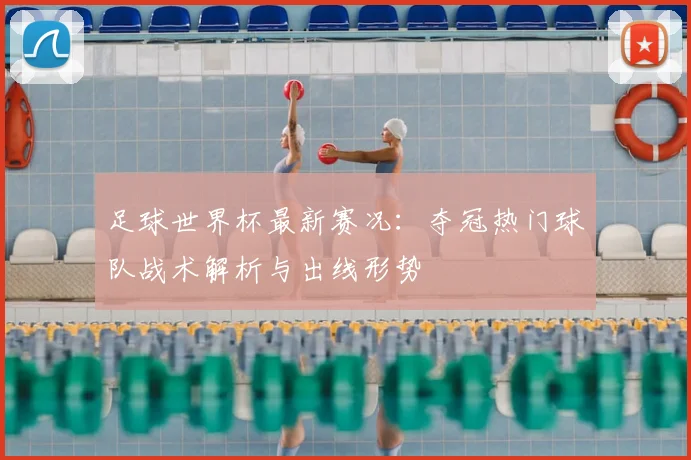 足球世界杯最新赛况：夺冠热门球队战术解析与出线形势
