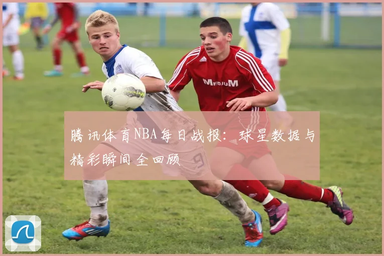 腾讯体育NBA每日战报：球星数据与精彩瞬间全回顾